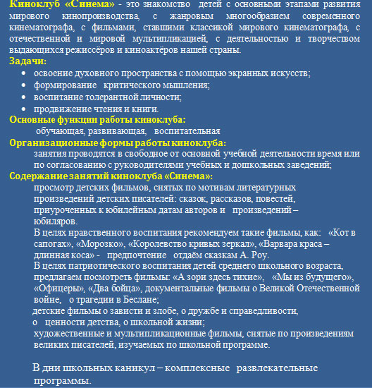 Киноклуб «Синема» - это знакомство  детей с основными этапами развития мирового кинопроизводства, с жанровым многообразием современного кинематографа, с фильмами, ставшими классикой мирового кинематографа, с отечественной и мировой мультипликацией, с деятельностью и творчеством выдающихся режиссёров и киноактёров нашей страны.